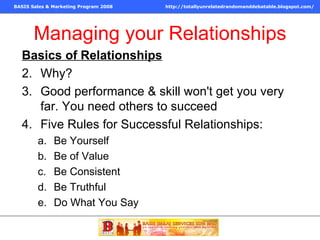 Managing your Relationships Basics of Relationships Why?  Good performance & skill won't get you very far. You need others to succeed Five Rules for Successful Relationships: Be Yourself Be of Value Be Consistent Be Truthful Do What You Say 