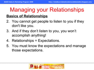 Managing your Relationships Basics of Relationships You cannot get people to listen to you if they don't like you. And if they don’t listen to you, you won’t accomplish anything! Relationships = Expectations. You must know the expectations and manage those expectations. 