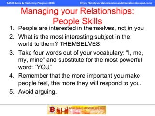 Managing your Relationships: People Skills People are interested in themselves, not in you What is the most interesting subject in the world to them? THEMSELVES Take four words out of your vocabulary: “I, me, my, mine” and substitute for the most powerful word: “YOU” Remember that the more important you make people feel, the more they will respond to you. Avoid arguing. 