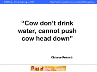 “ Cow don’t drink water, cannot push cow head down” Chinese Proverb  