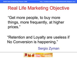 Real Life Marketing Objective “ Get more people, to buy more things, more frequently, at higher prices.” Sergio Zyman “ Retention and Loyalty are useless if No Conversion is happening.” 