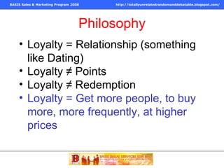 Philosophy Loyalty = Relationship (something like Dating) Loyalty ≠ Points Loyalty ≠ Redemption Loyalty = Get more people, to buy more, more frequently, at higher prices 