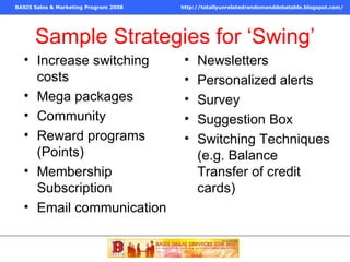 Sample Strategies for ‘Swing’ Increase switching costs Mega packages Community Reward programs (Points) Membership Subscription Email communication Newsletters Personalized alerts Survey Suggestion Box Switching Techniques (e.g. Balance Transfer of credit cards) 