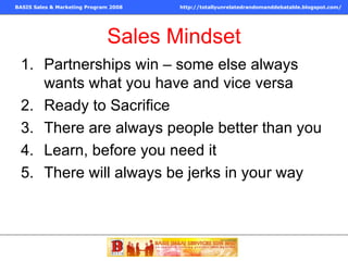 Sales Mindset Partnerships win – some else always wants what you have and vice versa Ready to Sacrifice There are always people better than you Learn, before you need it There will always be jerks in your way  