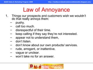 Law of Annoyance Things our prospects and customers wish we wouldn’t do that really annoys them: pushy. call too much. disrespectful of their time. keep calling if they say they’re not interested. appear not to understand them,  don’t listen. don’t know about our own products/ services. rude, arrogant, or inattentive. vague or unclear. won’t take no for an answer. 