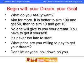 Begin with your Dream, your Goal What do you  really  want? Aim for more. It is better to aim 100 and get 50, than to aim 10 and get 10. No one will give to you your dream. You have to get it yourself! It’s never too late to start. What price are you willing to pay to get your dream? Don’t let anyone look down on you. 