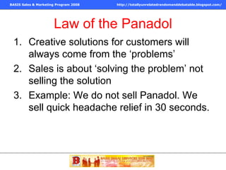 Law of the Panadol Creative solutions for customers will always come from the ‘problems’ Sales is about ‘solving the problem’ not selling the solution Example: We do not sell Panadol. We sell quick headache relief in 30 seconds. 
