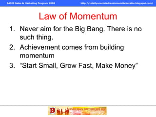 Law of Momentum Never aim for the Big Bang. There is no such thing. Achievement comes from building momentum “Start Small, Grow Fast, Make Money” 