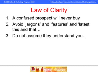 Law of Clarity A confused prospect will never buy Avoid ‘jargons’ and ‘features’ and ‘latest this and that…’  Do not assume they understand you. 