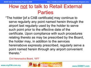 How  not  to talk to Retail External Parties “ The holder [of a CAB certificate] may continue to serve regularly any point named herein through the airport last regularly used by the holder to serve such point prior to the effective date of the certificate. Upon compliance with such procedures relating thereto as may be prescribed by the Board, the holder may, in addition to the services hereinabove expressly prescribed, regularly serve a point named herein through any airport convenient thereto.” Civil Aeronautics Board, 1977 www.myCNI.com.my www.OOBEY.com   