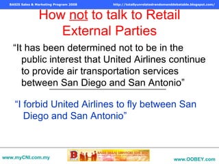 How  not  to talk to Retail External Parties “It has been determined not to be in the public interest that United Airlines continue to provide air transportation services between San Diego and San Antonio” “ I forbid United Airlines to fly between San Diego and San Antonio” www.myCNI.com.my www.OOBEY.com   