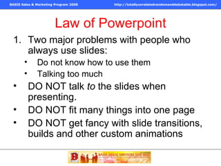 Law of Powerpoint Two major problems with people who always use slides: Do not know how to use them Talking too much DO NOT talk  to  the slides when presenting.  DO NOT fit many things into one page DO NOT get fancy with slide transitions, builds and other custom animations 