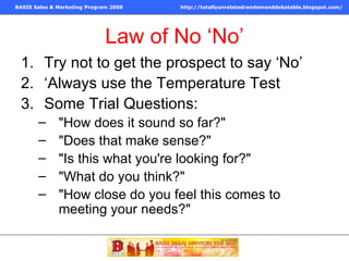 Law of No ‘No’ Try not to get the prospect to say ‘No’ ‘Always use the Temperature Test Some Trial Questions: "How does it sound so far?"  "Does that make sense?"  "Is this what you're looking for?"  "What do you think?"  "How close do you feel this comes to meeting your needs?"  