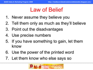 Law of Belief Never assume they believe you Tell them only as much as they’ll believe Point out the disadvantages Use precise numbers If you have something to gain, let them know Use the power of the printed word Let them know who else says so 