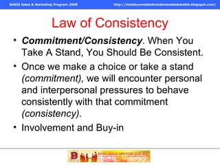 Law of Consistency Commitment/Consistency . When You Take A Stand, You Should Be Consistent. Once we make a choice or take a stand  (commitment),  we will encounter personal and interpersonal pressures to behave consistently with that commitment  (consistency). Involvement and Buy-in 