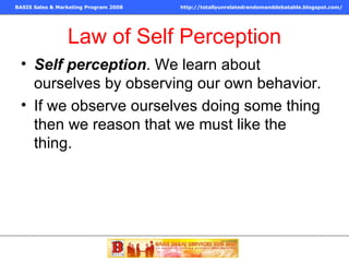 Law of Self Perception Self perception . We learn about ourselves by observing our own behavior.  If we observe ourselves doing some thing then we reason that we must like the thing.  