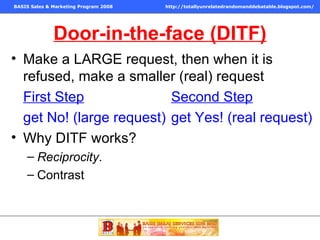 Door-in-the-face (DITF) Make a LARGE request, then when it is refused, make a smaller (real) request First Step   Second Step   get No! (large request)  get Yes! (real request) Why DITF works? Reciprocity . Contrast 
