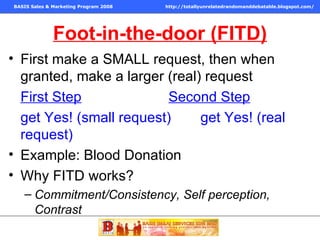 Foot-in-the-door (FITD) First make a SMALL request, then when granted, make a larger (real) request First Step   Second Step   get Yes! (small request)  get Yes! (real request) Example: Blood Donation Why FITD works? Commitment/Consistency, Self perception, Contrast 