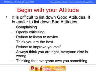 Begin with your Attitude It is difficult to list down Good Attitudes. It is easier to list down Bad Attitudes Complaining Openly criticizing Refuse to listen to advice Think you are the best Refuse to improve yourself Always think you are right, everyone else is wrong Thinking that everyone owe you something 