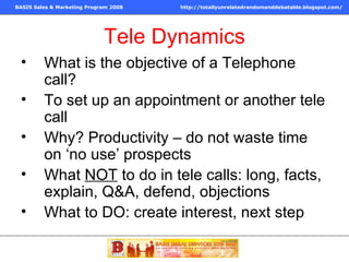 Tele Dynamics What is the objective of a Telephone call? To set up an appointment or another tele call Why? Productivity – do not waste time on ‘no use’ prospects What  NOT  to do in tele calls: long, facts, explain, Q&A, defend, objections What to DO: create interest, next step 
