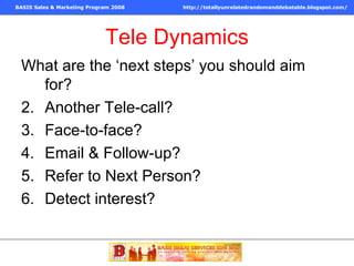 Tele Dynamics What are the ‘next steps’ you should aim for? Another Tele-call? Face-to-face? Email & Follow-up? Refer to Next Person? Detect interest? 