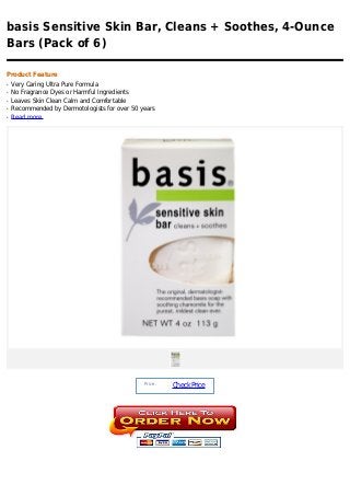 basis Sensitive Skin Bar, Cleans + Soothes, 4-Ounce
Bars (Pack of 6)

Product Feature
q   Very Caring Ultra Pure Formula
q   No Fragrance Dyes or Harmful Ingredients
q   Leaves Skin Clean Calm and Comfortable
q   Recommended by Dermotologists for over 50 years
q   Read more




                                               Price :
                                                         Check Price
 