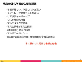 Copyright (C) DeNA Co.,Ltd. All Rights Reserved.
10
・学習が難しい，学習コストが⾼い	
・シミュレータ開発コストが⾼い	
・リアリティーギャップ	
・タスク間の汎⽤性	
・マルチタスクが苦⼿	
・不完全情報	(不完全観測)	
・(本質的に)	時系列依存	
・マルチエージェント	
・[深層学習由来の問題]	価値関数の学習の困難さ	
すぐ思いつくだけでも沢⼭存在
現在の強化学習の主要な課題
 