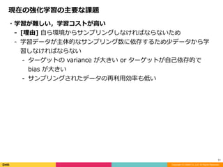 Copyright (C) DeNA Co.,Ltd. All Rights Reserved.
11
現在の強化学習の主要な課題
・学習が難しい，学習コストが⾼い	
- [理由]	⾃ら環境からサンプリングしなければならないため	
- 学習データが主体的なサンプリング数に依存するため少データから学
習しなければならない	
- ターゲットの	variance	が⼤きい	or	ターゲットが⾃⼰依存的で	
bias	が⼤きい	
- サンプリングされたデータの再利⽤効率も低い
 