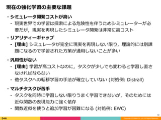 Copyright (C) DeNA Co.,Ltd. All Rights Reserved.
12
現在の強化学習の主要な課題
・シミュレータ開発コストが⾼い	
- 現実世界での学習は探索による危険性を伴うためシミュレーターが必
要だが，現実を再現したシミュレータ開発は⾮常に⾼コスト	
・リアリティーギャップ	
- [理由]	シミュレータが完全に現実を再現しない限り，理論的には別課
題になるので学習された⽅策が通⽤しないことが多い	
・汎⽤性がない	
- [理由]	学習が⾼コストなのに，タスクが少しでも変わると学習し直さ
なければならない	
- 他タスクへの転移学習の⼿法が確⽴していない	(対処例:	Distrall)	
・マルチタスクが苦⼿	
- タスクを同時に学習しない限りうまく学習できないが，そのためには
近似関数の表現能⼒に強く依存	
- 関数近似を使うと追加学習が困難になる	(対処例:	EWC)
 