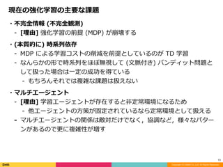 Copyright (C) DeNA Co.,Ltd. All Rights Reserved.
13
現在の強化学習の主要な課題
・不完全情報	(不完全観測)	
- [理由]	強化学習の前提	(MDP)	が崩壊する	
・(本質的に)	時系列依存	
- MDP	による学習コストの削減を前提としているのが	TD	学習	
- なんらかの形で時系列をほぼ無視して	(⽂脈付き)	バンディット問題と
して扱った場合は⼀定の成功を得ている	
- もちろんそれでは複雑な課題は扱えない	
・マルチエージェント	
- [理由]	学習エージェントが存在すると⾮定常環境になるため		
- 他エージェントの⽅策が固定されているなら定常環境として扱える		
- マルチエージェントの関係は敵対だけでなく，協調など，様々なパター
ンがあるので更に複雑性が増す
 