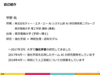 甲野	佑	
所属	:	株式会社ディー・エヌ・エー	AI	システム部	AI	研究開発第⼆グループ	
   	東京電機⼤学	理⼯学部	講師	(兼業)	
出⾝	:	東京電機⼤学	(学部〜博⼠)	
研究	:	強化学習	＋	神経⽣理・認知モデル	
〜2017年3⽉:	⼤学で強化学習の研究してきました	
2017年4⽉〜:	強化学習を応⽤したゲーム	AI	の研究開発をしています	
2018年4⽉〜:	⺟校にて⼈⼯知能についての授業をしています	
⾃⼰紹介
Copyright (C) DeNA Co.,Ltd. All Rights Reserved.
2
 