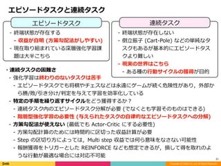 Copyright (C) DeNA Co.,Ltd. All Rights Reserved.
21
連続タスクエピソードタスク
- 終端状態が存在する	
- 収益が⾃明	(⽅策勾配法がしやすい)	
- 現在取り組まれている深層強化学習課
題は⼤半こちら
- 終端状態が存在しない	
- 倒⽴振⼦	(Cart-Pole)	などの単純なタ
スクもあるが基本的にエピソードタス
クより難しい	
- 現実の世界はこちら	
- ある種の⾏動サイクルの獲得が⽬的・連続タスクの困難さ	
- 強化学習は終わりのないタスクは苦⼿	
- エピソードタスクでも将棋やチェスなどは永遠にゲームが続く危険性があり，外部か
ら勝/敗/引き分け/判定を与えて学習を効率化している	
- 特定の⼿順を繰り返すサイクルをどう獲得するか？	
- 連続タスク内のエピソードタスク分解が必要	(でなくとも学習そのものはできる)	
- 階層型強化学習の必要性	(与えられたタスクの⾃律的なエピソードタスクへの分解)	
- ⽅策勾配法が使えない	(最低でも	Actor-Critic	にする必要性)	
- ⽅策勾配計算のためには時間的に区切った収益計算が必要	
- Step	の区切り⽅によっては，Multi	step	収益では何ら意味をなさない可能性	
- 報酬獲得をトリガーとした	REINFORCE	なども想定できるが，損して得を取れのよ
うな⾏動が最適な場合には対応不可能
エピソードタスクと連続タスク
 