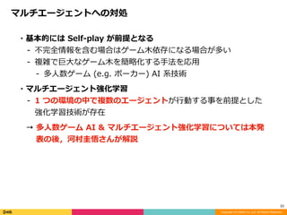 Copyright (C) DeNA Co.,Ltd. All Rights Reserved.
23
マルチエージェントへの対処
・基本的には	Self-play	が前提となる	
- 不完全情報を含む場合はゲーム⽊依存になる場合が多い	
- 複雑で巨⼤なゲーム⽊を簡略化する⼿法を応⽤	
- 多⼈数ゲーム	(e.g.	ポーカー)	AI	系技術	
・マルチエージェント強化学習	
- 1	つの環境の中で複数のエージェントが⾏動する事を前提とした
強化学習技術が存在	
→ 多⼈数ゲーム	AI	&	マルチエージェント強化学習については本発
表の後，河村圭悟さんが解説
 