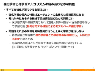 Copyright (C) DeNA Co.,Ltd. All Rights Reserved.
24
・すべてを強化学習でやる必要はない	
- 強化学習の最⼤の特徴はエージェントの主体的な環境探索にある	
- それ以外はあらゆる機械学習技術を詰め込んで問題ない	
- 次状態予測や報酬予測であれば別途⼈間が付加すべき教師信号なし
で学習可能	(動的なモデル構築によるモデルベース強化学習)	
- 問題はそれらの学習を同時並列に⾏うと上⼿く学習が進⾏しない	
- 各学習器が学習中の他の学習器との依存関係が複雑化し，⼊出⼒が
不安定になるため	
- 当該の試みはほとんど同時ではなく事前学習を⾏なっている	
- (※	同時にも学習できる	”はず”	だという注釈付きで)
強化学習と他学習アルゴリズムの組み合わせの可能性
 