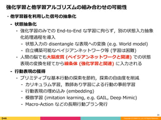Copyright (C) DeNA Co.,Ltd. All Rights Reserved.
25
・他学習器を利⽤した信号の抽象化	
- 状態抽象化	
- 強化学習のみでの	End-to-End	な学習に拘らず，別の状態⼊⼒抽象
化処理過程を導⼊	
- 状態⼊⼒の	disentangle	な表現への変換	(e.g.	World	model)	
- ⾃⽴構築可能なベイジアンネットワーク等	(学習は困難)	
- ⼈間の脳でも⼤脳⽪質	(ベイジアンネットワークと関連)	での状態
表現の変換を経てから線条体	(強化学習と関連)	に⼊⼒される	
- ⾏動表現の獲得	
- プリミティブな基本⾏動の探索を節約，探索の⾃由度を削減	
- カリキュラム学習，教師あり学習による⾏動の事前学習	
- ⾏動表現の埋め込み	(embedding)	
- 模倣学習	(imitation	learning,	e.g.	GAIL,	Deep	Mimic)	
- Macro-Action	などの⻑期⾏動プラン発⾏
強化学習と他学習アルゴリズムの組み合わせの可能性
 