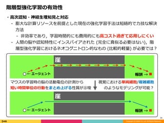 Copyright (C) DeNA Co.,Ltd. All Rights Reserved.
34
階層型強化学習の有効性
・⾼次認知・神経⽣理知⾒と対応	
- 膨⼤な計算リソースを前提とした現在の強化学習⼿法は短絡的で⼒技な解決
⽅法	
- ⾮効率であり，学習時間的にも費⽤的にも⾼コスト過ぎて応⽤しにくい	
- ⼈間の脳や認知特性にインスパイアされた	(完全に真似る必要はない)，階
層型強化学習におけるネオコグニトロン的なもの	(⽐較的軽量)	が必要では？
崖
←	エージェント 報酬	→
崖
←	エージェント 報酬	→
マウスの学習時の脳の活動電位の計測から	
短い時間単位の⾏動をまとめ上げる性質が⽰唆
視覚における単純細胞/複雑細胞	
のようなモデリングが可能？
 