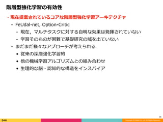 Copyright (C) DeNA Co.,Ltd. All Rights Reserved.
35
階層型強化学習の有効性
・現在提案されているコアな階層型強化学習アーキテクチャ	
- FeUdal-net,	Option-Critic	
- 現在，マルチタスクに対する⾃明な効果は発揮されていない	
- 学習そのものが困難で基礎研究の域を出ていない	
- まだまだ様々なアプローチが考えられる	
• 従来の深層強化学習的	
• 他の機械学習アルゴリズムとの組み合わせ	
• ⽣理的な脳・認知的な構造をインスパイア
 