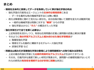 Copyright (C) DeNA Co.,Ltd. All Rights Reserved.
37
・環境を主体的に探索してデータを取得していく事が強化学習の利点	
- 強化学習の万能性はエージェントの主体的な環境探索にある	
- データ主義的な他の機械学習⼿法には無い概念	
- 例えば障害物に隠れて⾒えない部分も，⾃分⾃⾝が動いて視野を変えれば観測可能	
• ⼀般的な機械学習は現象に対する	”観測”	からの学習	
• 強化学習はさらに	”介⼊”	の概念が⼊った学習	
・強化学習だけで全てを解く必要ない	
- 上記有効性を活かしつつ，有効な応⽤問題の定義と諸問題の認識と解決が重要	
- そのように他の学習アルゴリズムと組み合わせた強化学習概念が	
• 階層型強化学習	
• 環境モデルを動的に構築するモデルベース強化学習	
• 逆強化学習	など	
・問題は⼭積みだが深層強化学習の登場により諸問題解決への取り組みは活性化	
- 上記の複合的強化学習にも⽐較的現実的なアルゴリズムが⽣まれてきている	
- その分，⽇進⽉歩な速度で新しい研究が発表され，諸問題への基礎知識がないとそ
れらの研究の有効性を理解するのが⾮常に困難な状況に
まとめ
 