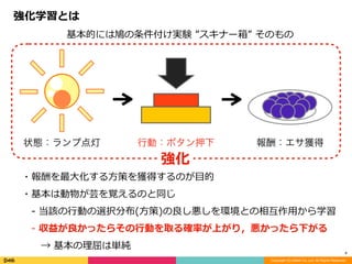 Copyright (C) DeNA Co.,Ltd. All Rights Reserved.
4
強化学習とは
・報酬を最⼤化する⽅策を獲得するのが⽬的	
・基本は動物が芸を覚えるのと同じ	
 -	当該の⾏動の選択分布(⽅策)の良し悪しを環境との相互作⽤から学習	
 -	収益が良かったらその⾏動を取る確率が上がり，悪かったら下がる	
  →	基本の理屈は単純
状態：ランプ点灯 行動：ボタン押下 報酬：エサ獲得
強化
基本的には鳩の条件付け実験	”スキナー箱”	そのもの
 