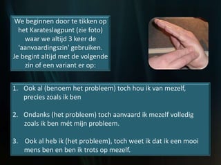 We beginnen door te tikken op
het Karateslagpunt (zie foto)
waar we altijd 3 keer de
'aanvaardingszin' gebruiken.
Je begint altijd met de volgende
zin of een variant er op:
1. Ook al (benoem het probleem) toch hou ik van mezelf,
precies zoals ik ben
2. Ondanks (het probleem) toch aanvaard ik mezelf volledig
zoals ik ben mét mijn probleem.
3. Ook al heb ik (het probleem), toch weet ik dat ik een mooi
mens ben en ben ik trots op mezelf.
 