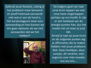 Gebruik jouw fantasie, zolang je
het probleem maar benoemt
én jezelf helemaal aanvaardt
mét wat er aan de hand is.
Het karateslagpunt staat voor
aanvaarding en hoe kunnen we
iets gaan oplossen als we niet
aanvaarden dat we het
hebben?
Vervolgens gaan we naar
onze kruin tappen we met
onze twee vingertoppen
zachtjes op ons hoofd. Er zijn
er een heleboel van de
energie-punten hier, dus het
maakt niet uit waar je juist
tikt.
Terwijl je tapt op jouw kruin
en de volgende punten zeg
je affirmaties die te maken
hebben met jouw probleem.
Bvb: Deze hoofdpijn, deze
oorpijn, dit verdriet, mijn
ergernis voor mijn moeder
enz enz enz...
 