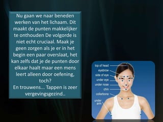Nu gaan we naar beneden
werken van het lichaam. Dit
maakt de punten makkelijker
te onthouden De volgorde is
niet echt cruciaal. Maak je
geen zorgen als je er in het
begin een paar overslaat, het
kan zelfs dat je de punten door
elkaar haalt maar een mens
leert alleen door oefening,
toch?
En trouwens... Tappen is zeer
vergevingsgezind..
 