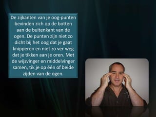 De zijkanten van je oog-punten
bevinden zich op de botten
aan de buitenkant van de
ogen. De punten zijn niet zo
dicht bij het oog dat je gaat
knipperen en niet zo ver weg
dat je tikken aan je oren. Met
de wijsvinger en middelvinger
samen, tik je op één of beide
zijden van de ogen.
 
