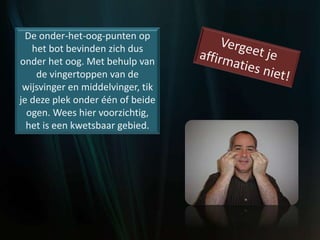 De onder-het-oog-punten op
het bot bevinden zich dus
onder het oog. Met behulp van
de vingertoppen van de
wijsvinger en middelvinger, tik
je deze plek onder één of beide
ogen. Wees hier voorzichtig,
het is een kwetsbaar gebied.
 