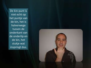 De kin-punt is
niet echt op
het puntje van
de kin, het is
halverwege
tussen de
onderkant van
de onderlip en
de kin, het
stukje wat
inspringt dus.
 