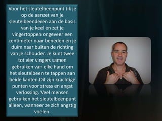 Voor het sleutelbeenpunt tik je
op de aanzet van je
sleutelbeenderen aan de basis
van je keel en zet je
vingertoppen ongeveer een
centimeter naar beneden en je
duim naar buiten de richting
van je schouder. Je kunt twee
tot vier vingers samen
gebruiken van elke hand om
het sleutelbeen te tappen aan
beide kanten.Dit zijn krachtige
punten voor stress en angst
verlossing. Veel mensen
gebruiken het sleutelbeenpunt
alleen, wanneer ze zich angstig
voelen.
 