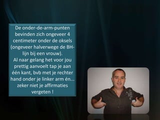 De onder-de-arm-punten
bevinden zich ongeveer 4
centimeter onder de oksels
(ongeveer halverwege de BH-
lijn bij een vrouw).
Al naar gelang het voor jou
prettig aanvoelt tap je aan
één kant, bvb met je rechter
hand onder je linker arm én...
zeker niet je affirmaties
vergeten !
 