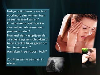 Heb je ooit mensen over hun
voorhoofd zien wrijven toen
ze gestresseerd waren?
Of nadenkend over hun kin
zien wrijven als ze met een
probleem zaten?
Hun keel zien vastgrijpen als
ze ergens erg van schrokken of
baby's zachte tikjes geven om
hen te kalmeren?
Aanraken is een troost, toch?
Zo zitten we nu eenmaal in
elkaar.
 