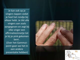 Je kan ook op je
vingers tappen zodat
je heel het rondje bij
elkaar hebt. Je tikt alle
vingers aan zoals
aangegeven en zegt bij
elke vinger een
affirmatiezinnetje tot
je bij je pink gekomen
bent .
(Over het Gammut-
point gaan we het in
een andere
presentatie hebben)
 
