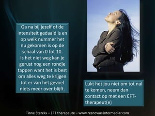Ga na bij jezelf of de
intensiteit gedaald is en
op welk nummer het
nu gekomen is op de
schaal van 0 tot 10.
Is het niet weg kan je
gerust nog een rondje
tappen want het is best
om alles weg te krijgen
tot er van het gevoel
niets meer over blijft.
Lukt het jou niet om tot nul
te komen, neem dan
contact op met een EFT-
therapeut(e)
Tinne Sterckx – EFT therapeute – www.resnovae-intermediar.com
 